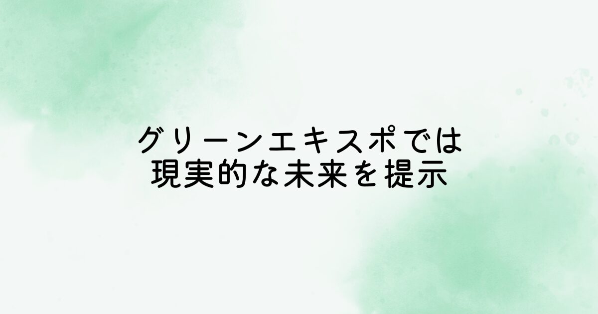 万博はお祭り感が強いですが、グリーンエキスポは「生活を変える技術を体感できる場所」と実用性を期待