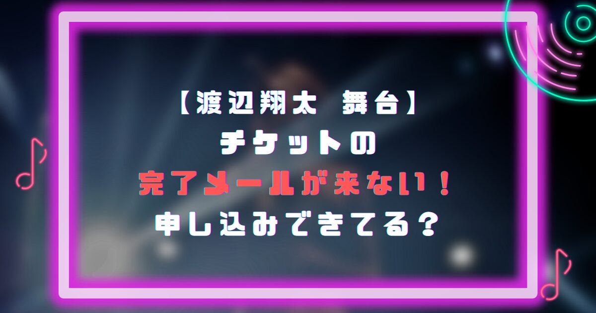 渡辺翔太の舞台チケットの完了メールが来ない！申し込みできてる？
