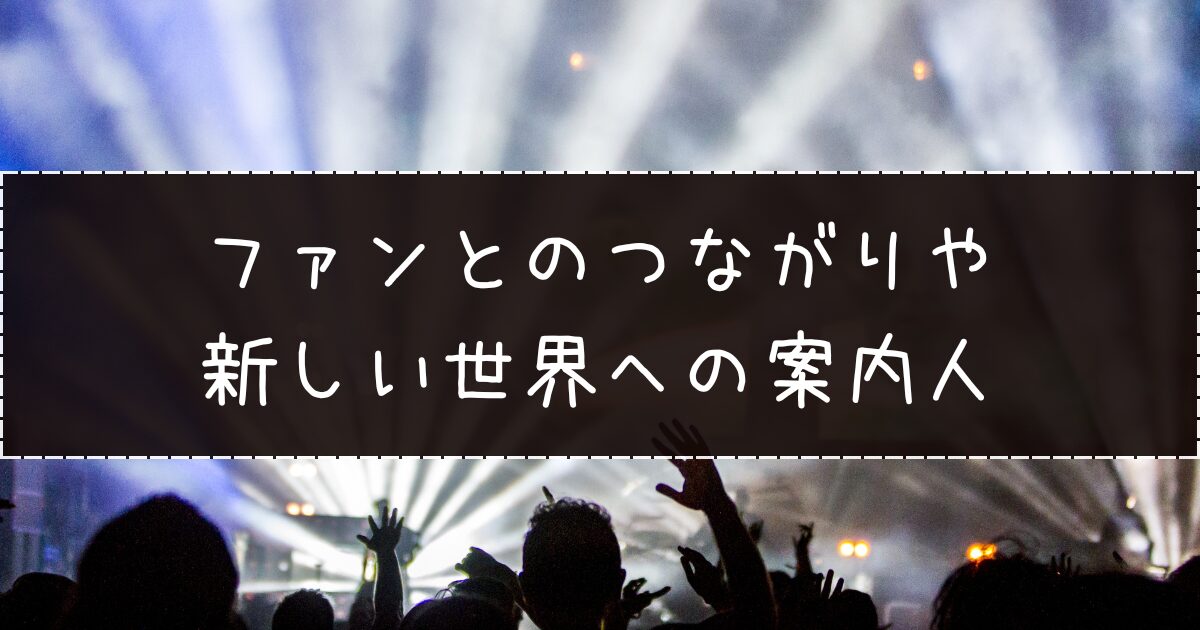ファンとのつながりや新しい世界への案内人